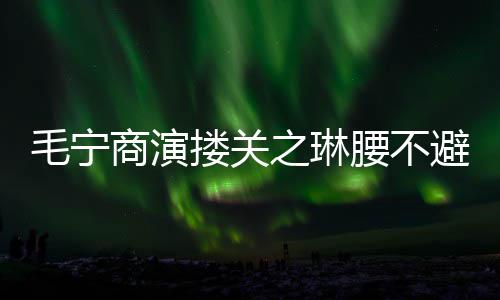 女方全避嫌避毛宁之琳搂关腰不程躲商演